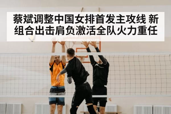 蔡斌调整中国女排首发主攻线 新组合出击肩负激活全队火力重任