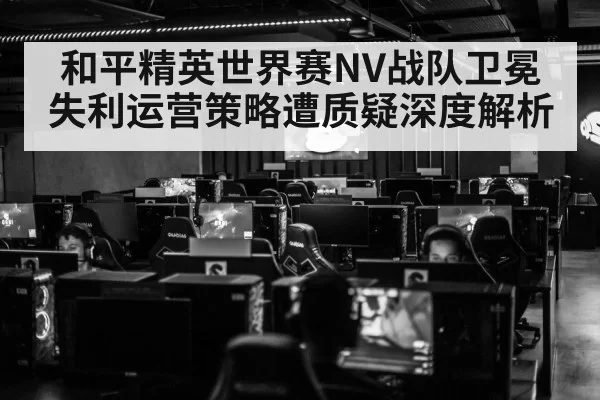 和平精英世界赛NV战队卫冕失利运营策略遭质疑深度解析
