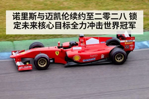 诺里斯与迈凯伦续约至二零二八 锁定未来核心目标全力冲击世界冠军