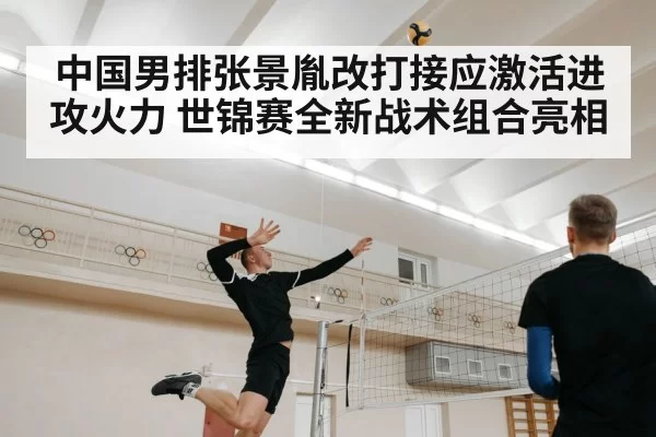 中国男排张景胤改打接应激活进攻火力 世锦赛全新战术组合亮相