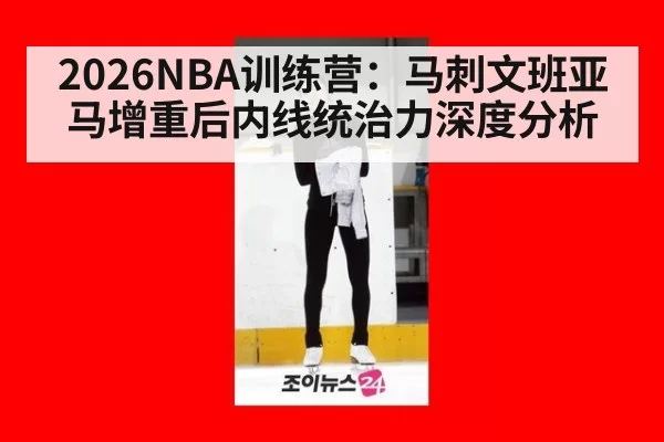 2026NBA训练营：马刺文班亚马增重后内线统治力深度分析